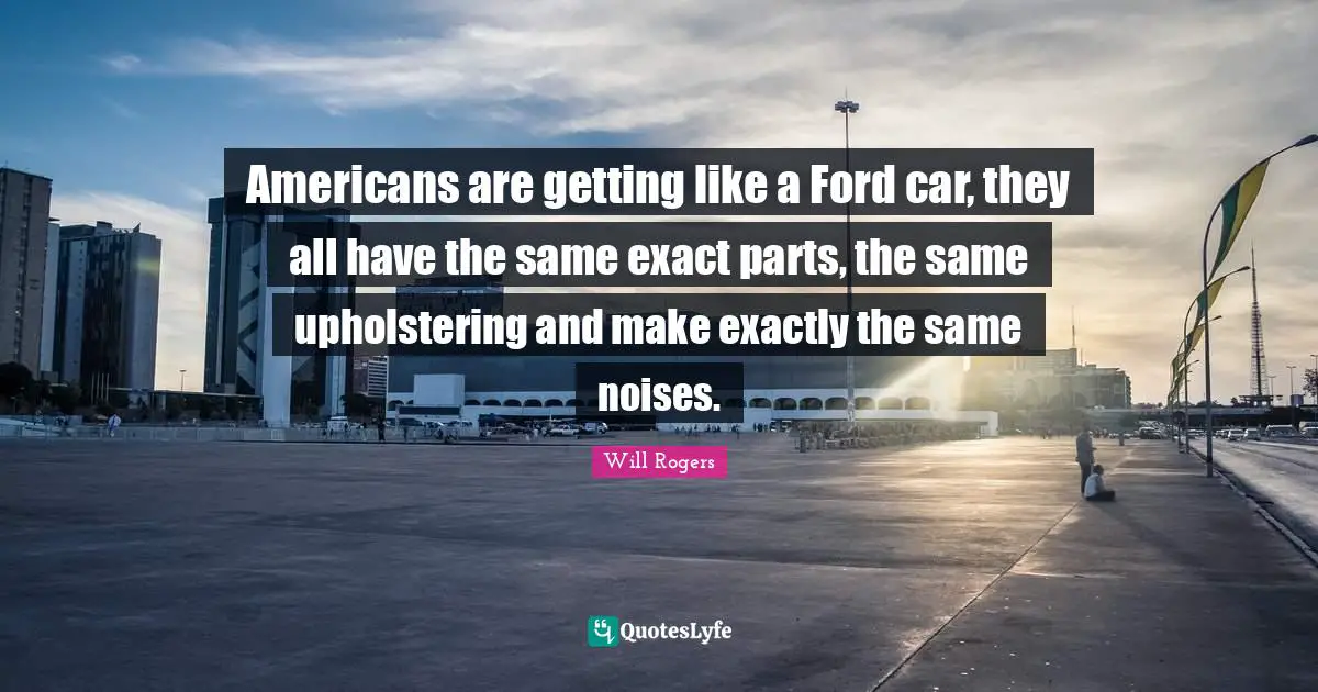 Americans are getting like a Ford car, they all have the same exact parts, the same upholstering and make exactly the same noises.
