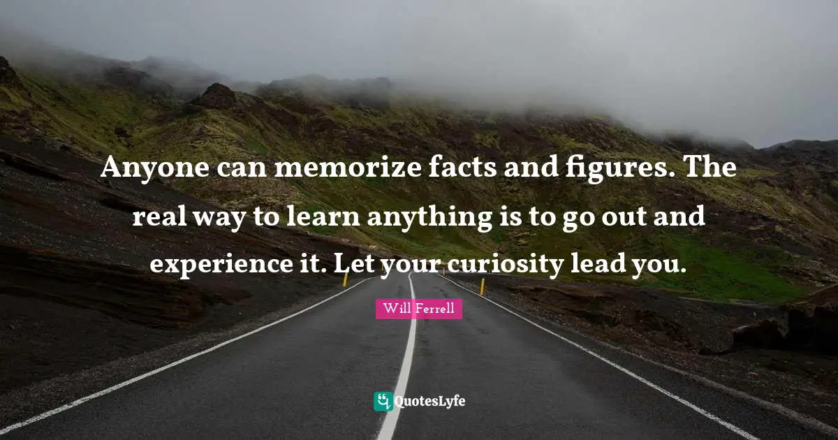 Anyone can memorize facts and figures. The real way to learn anything is to go out and experience it. Let your curiosity lead you.