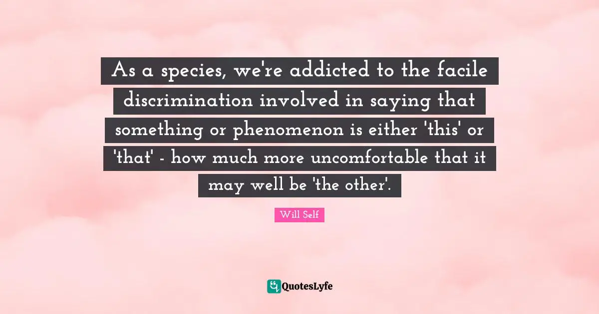 As a species, we're addicted to the facile discrimination involved in saying that something or phenomenon is either 'this' or 'that' - how much more uncomfortable that it may well be 'the other'.