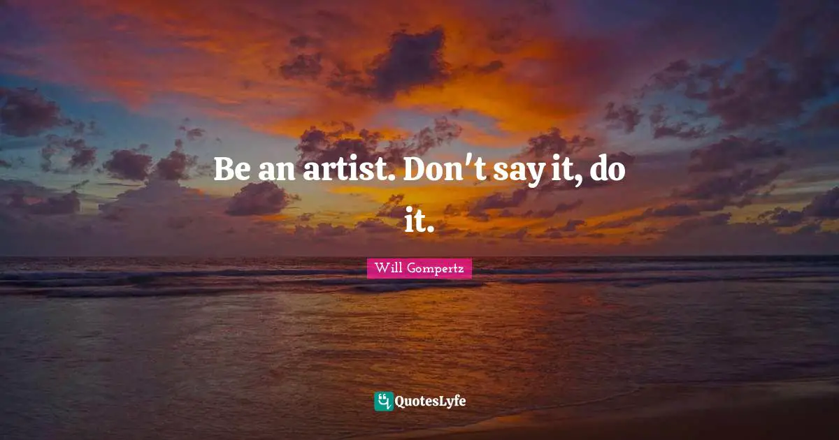 Be an artist. Don't say it, do it.