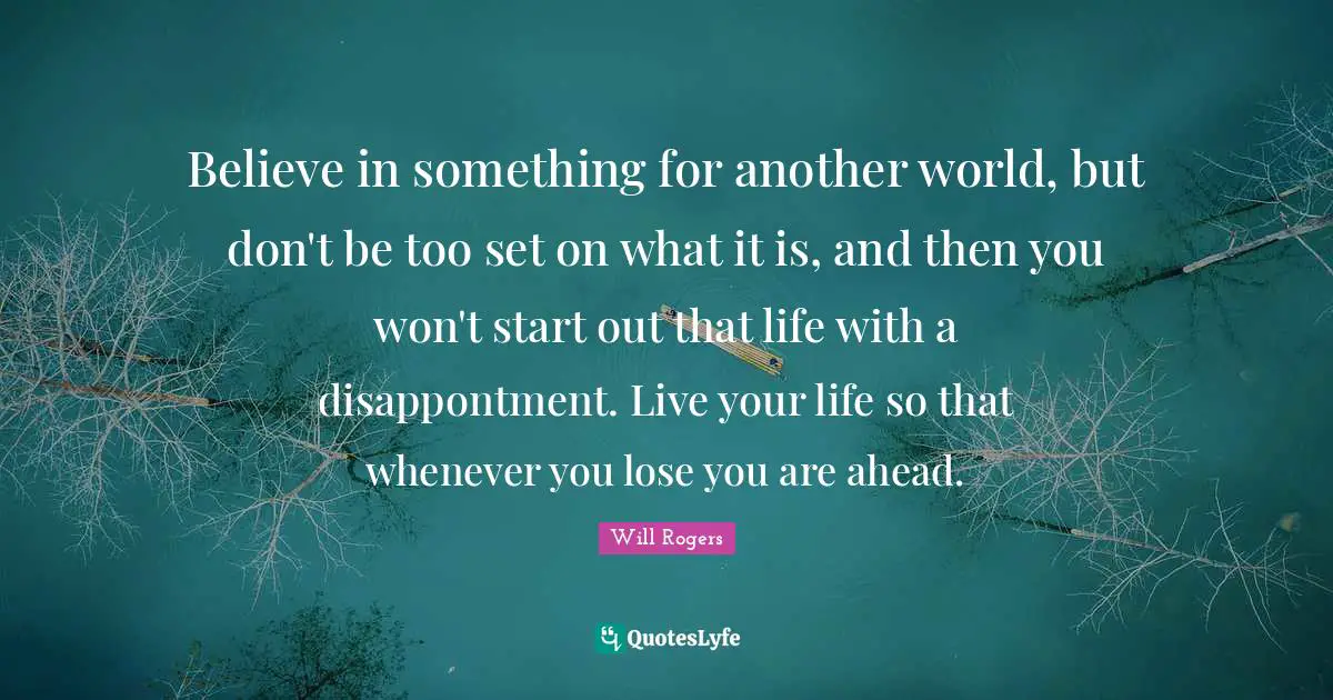 Believe in something for another world, but don't be too set on what it is, and then you won't start out that life with a disappontment. Live your life so that whenever you lose you are ahead.