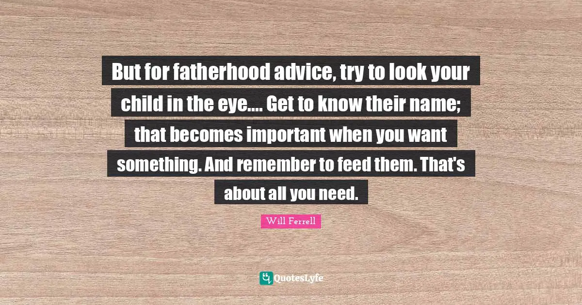 But for fatherhood advice, try to look your child in the eye.... Get to know their name; that becomes important when you want something. And remember to feed them. That's about all you need.