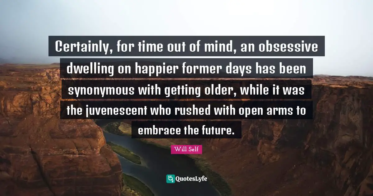 Certainly, for time out of mind, an obsessive dwelling on happier former days has been synonymous with getting older, while it was the juvenescent who rushed with open arms to embrace the future.
