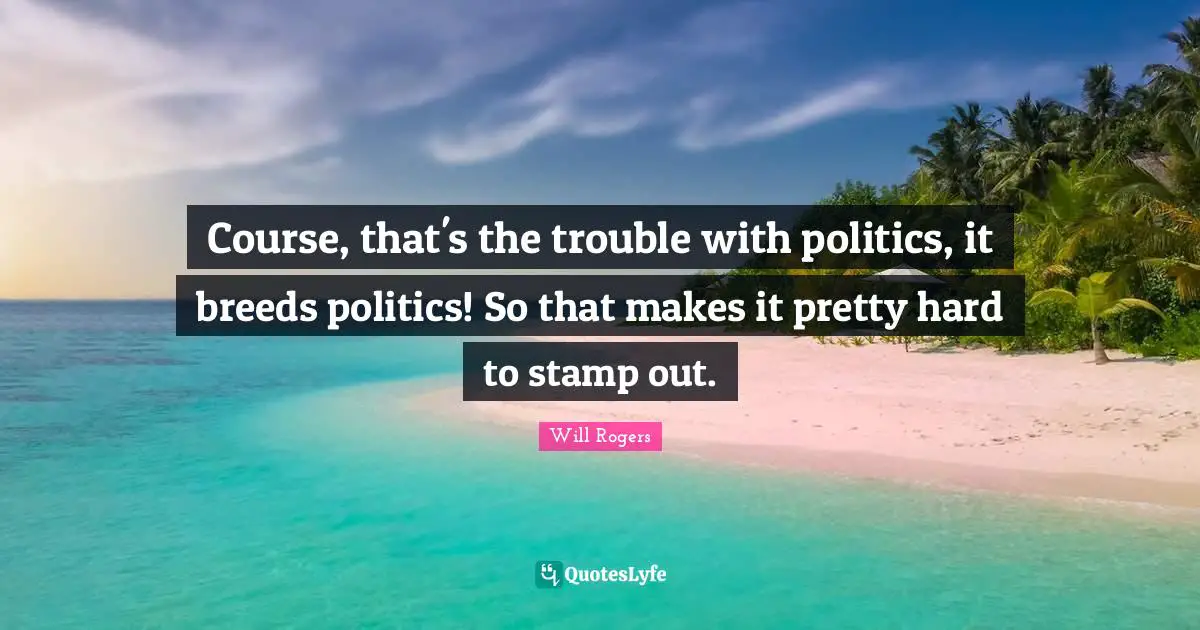Course, that's the trouble with politics, it breeds politics! So that makes it pretty hard to stamp out.
