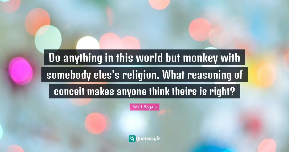 Do anything in this world but monkey with somebody eles's religion. What reasoning of conceit makes anyone think theirs is right?