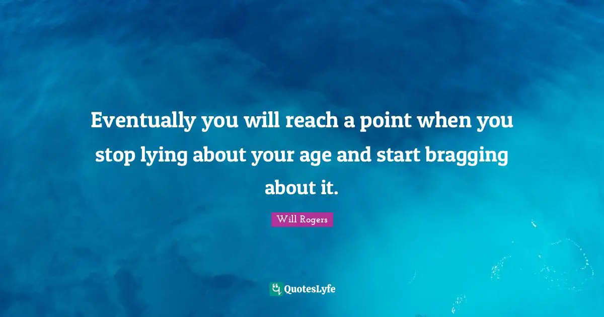 Eventually you will reach a point when you stop lying about your age and start bragging about it.