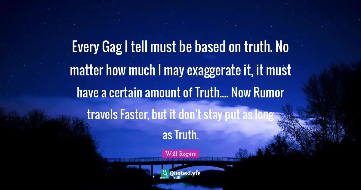 Every Gag I tell must be based on truth. No matter how much I may exaggerate it, it must have a certain amount of Truth.... Now Rumor travels Faster, but it don't stay put as long as Truth.