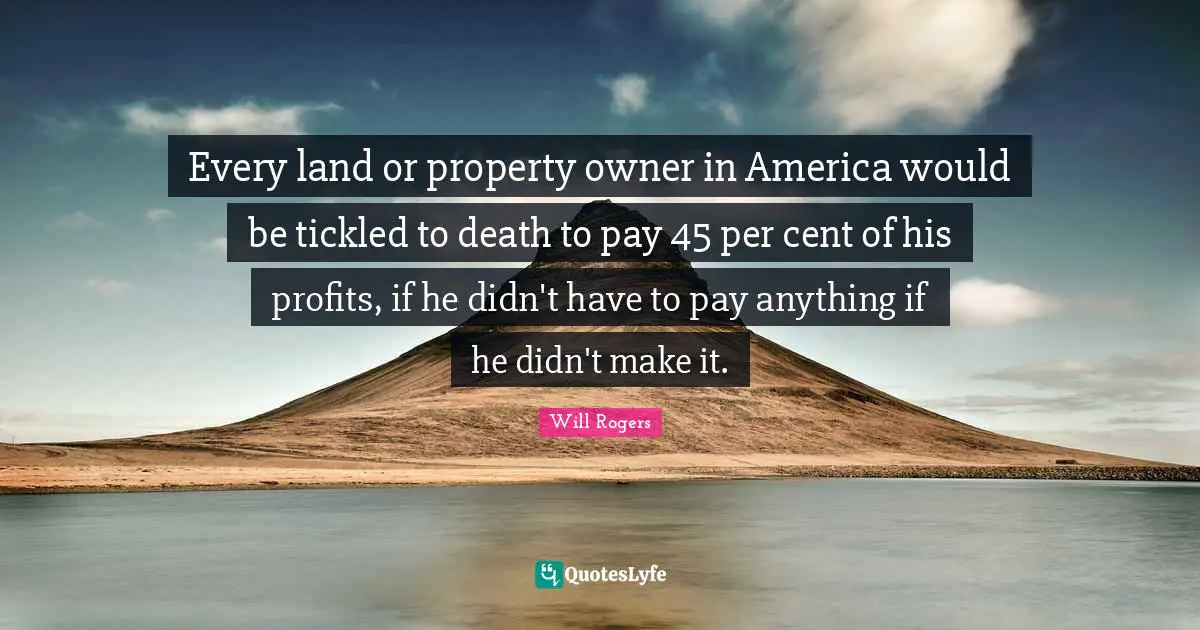 Every land or property owner in America would be tickled to death to pay 45 per cent of his profits, if he didn't have to pay anything if he didn't make it.