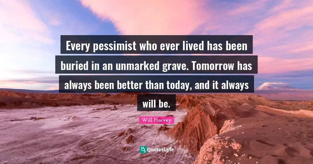 Every pessimist who ever lived has been buried in an unmarked grave. Tomorrow has always been better than today, and it always will be.
