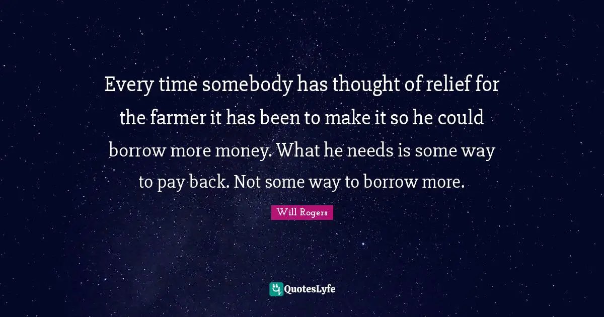 Every time somebody has thought of relief for the farmer it has been to make it so he could borrow more money. What he needs is some way to pay back. Not some way to borrow more.
