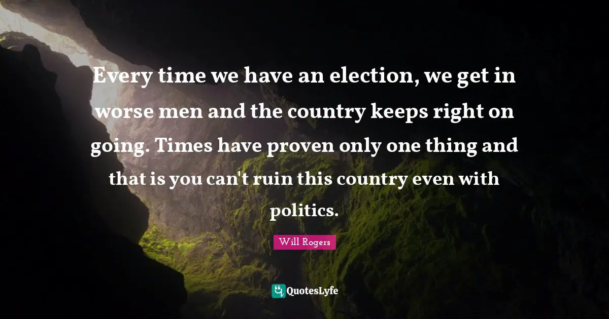 Every time we have an election, we get in worse men and the country keeps right on going. Times have proven only one thing and that is you can't ruin this country even with politics.