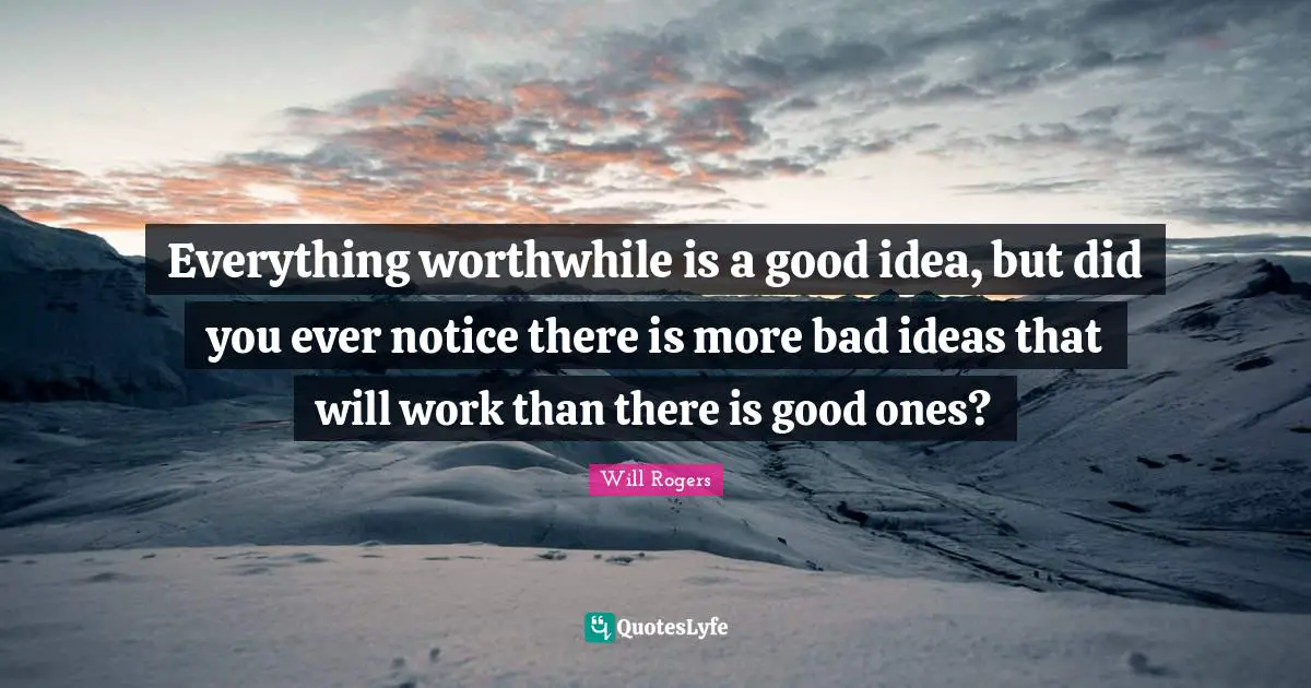 Everything worthwhile is a good idea, but did you ever notice there is more bad ideas that will work than there is good ones?