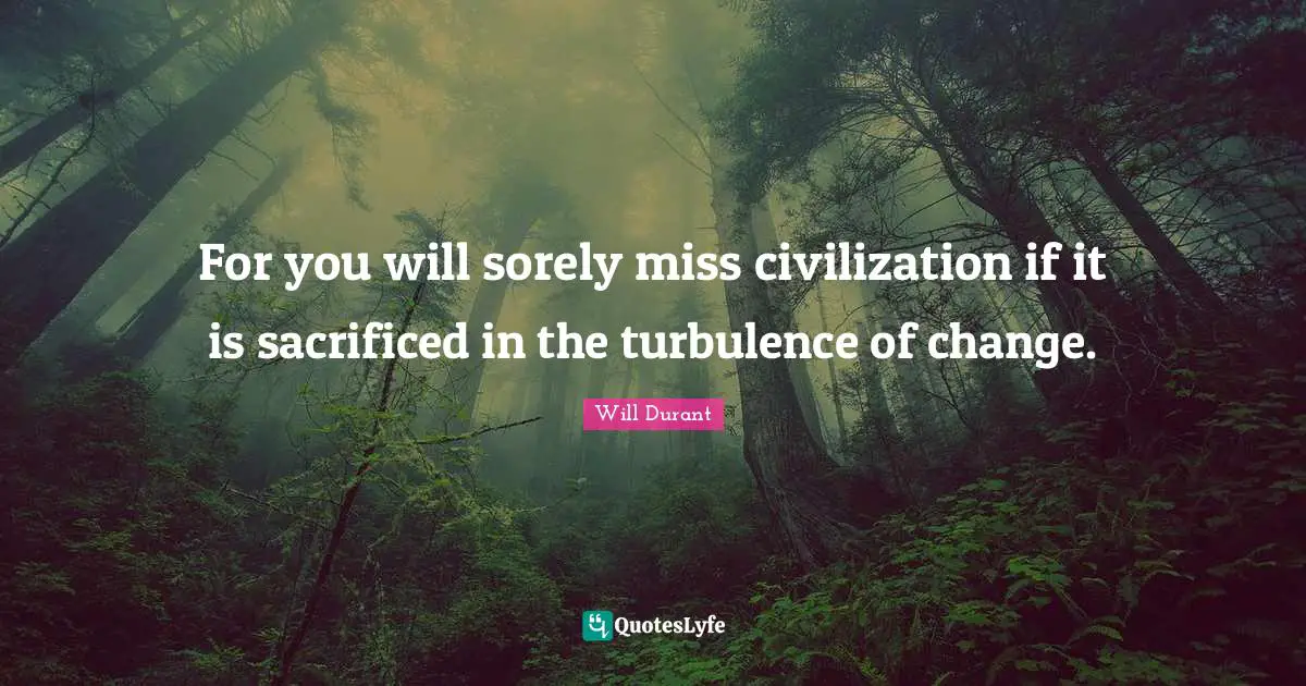 For you will sorely miss civilization if it is sacrificed in the turbulence of change.