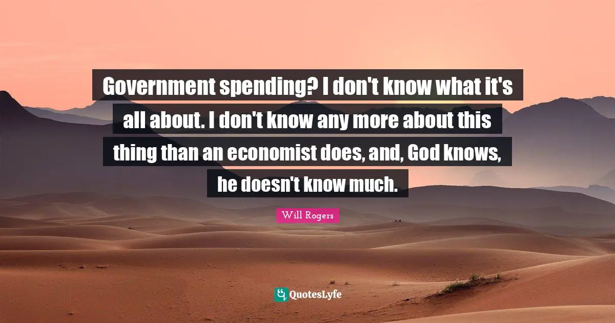 Government spending? I don't know what it's all about. I don't know any more about this thing than an economist does, and, God knows, he doesn't know much.