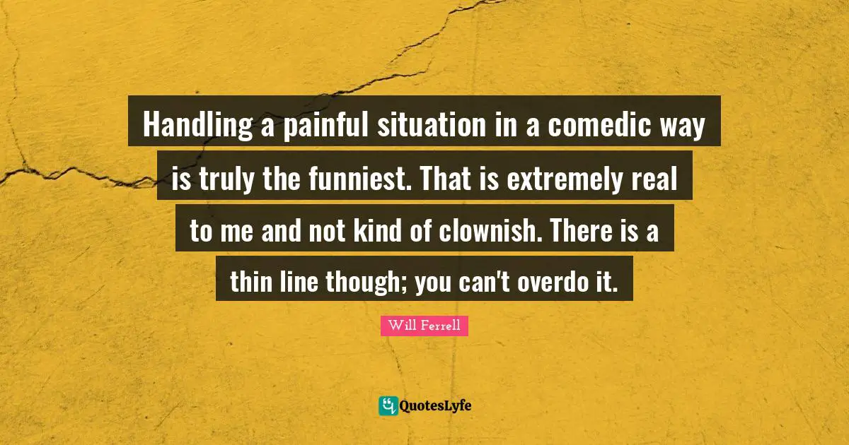 Handling a painful situation in a comedic way is truly the funniest. That is extremely real to me and not kind of clownish. There is a thin line though; you can't overdo it.