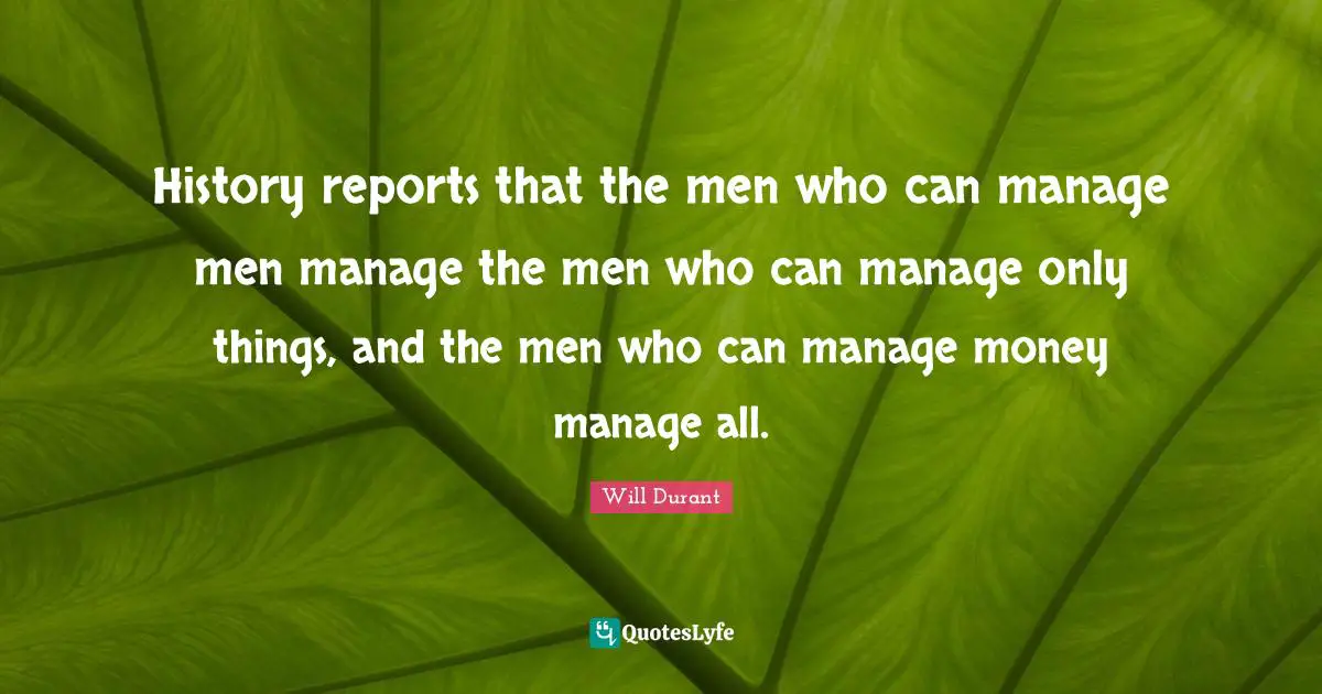 Reports Quotes: "History reports that the men who can manage men manage the men who can manage only things, and the men who can manage money manage all."