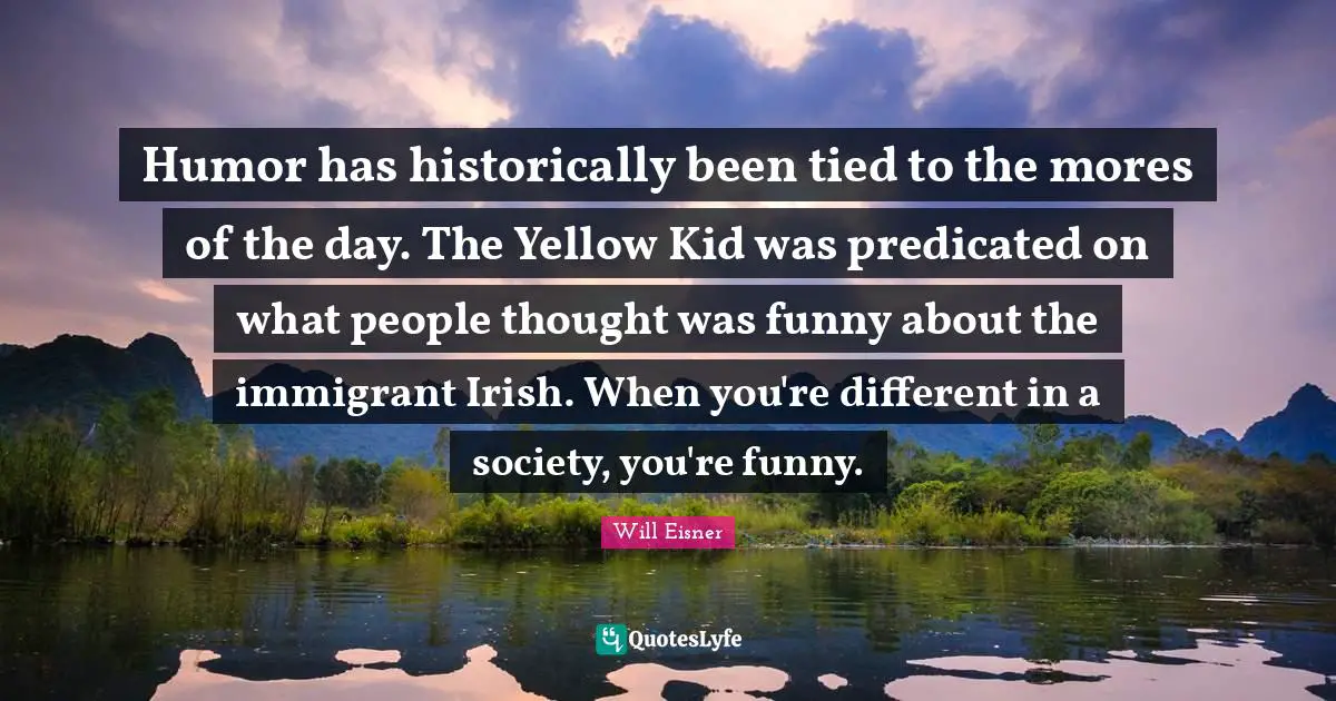 Humor has historically been tied to the mores of the day. The Yellow Kid was predicated on what people thought was funny about the immigrant Irish. When you're different in a society, you're funny.