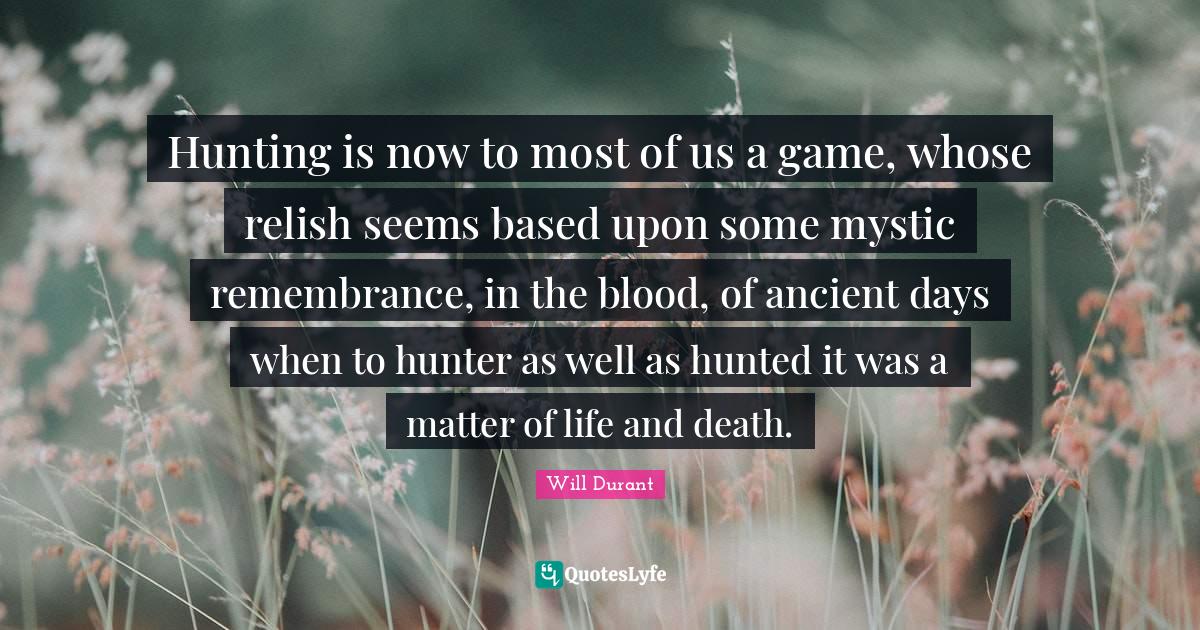 Hunting is now to most of us a game, whose relish seems based upon some mystic remembrance, in the blood, of ancient days when to hunter as well as hunted it was a matter of life and death.