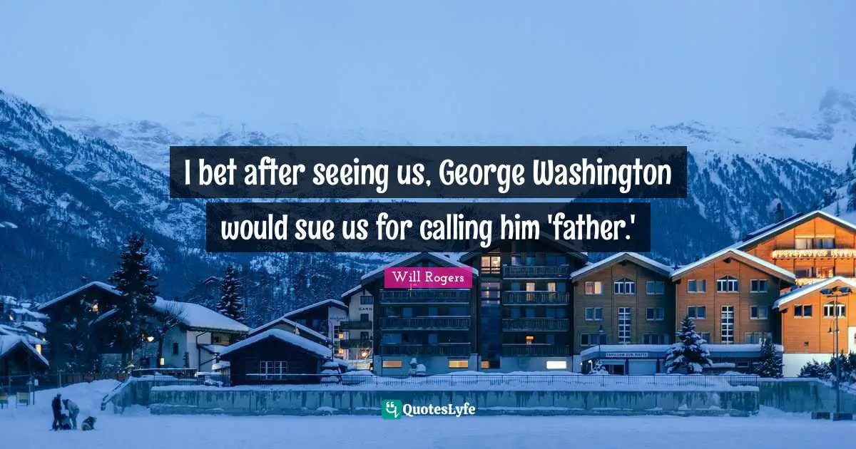 I bet after seeing us, George Washington would sue us for calling him 'father.'
