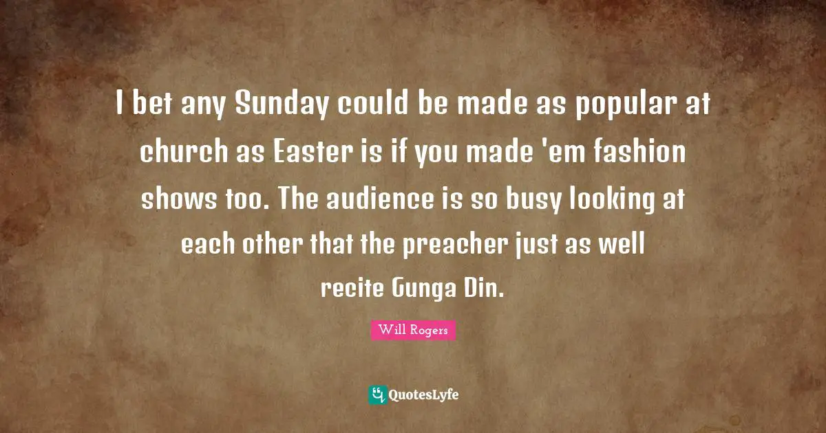 I bet any Sunday could be made as popular at church as Easter is if you made 'em fashion shows too. The audience is so busy looking at each other that the preacher just as well recite Gunga Din.