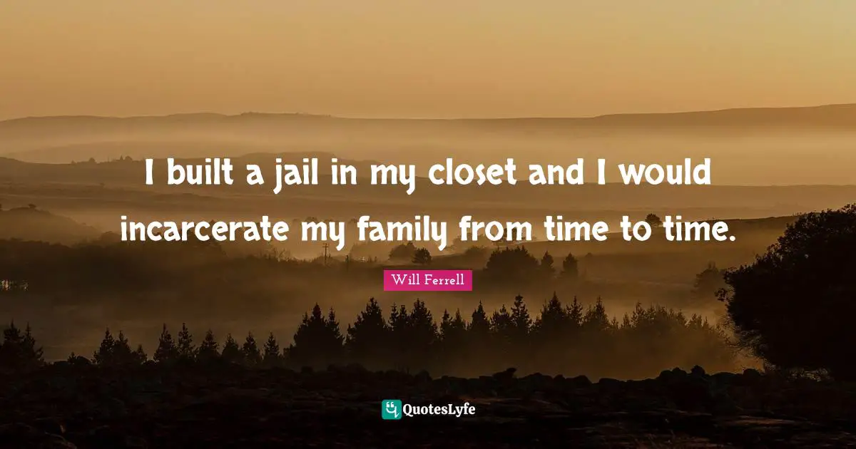 I built a jail in my closet and I would incarcerate my family from time to time.