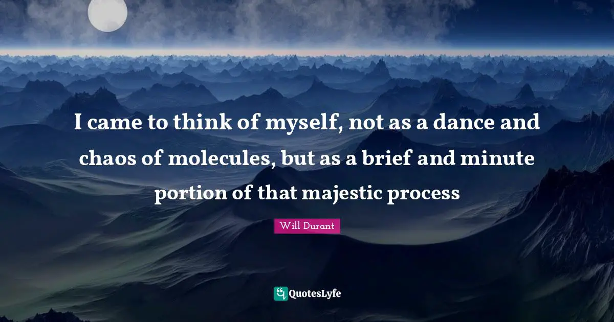 I came to think of myself, not as a dance and chaos of molecules, but as a brief and minute portion of that majestic process