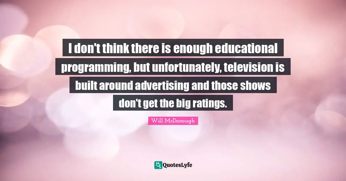 I don't think there is enough educational programming, but unfortunately, television is built around advertising and those shows don't get the big ratings.