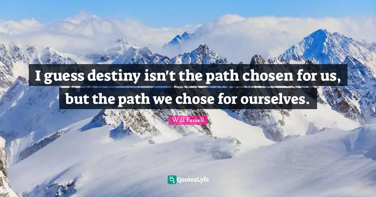 I guess destiny isn't the path chosen for us, but the path we chose for ourselves.