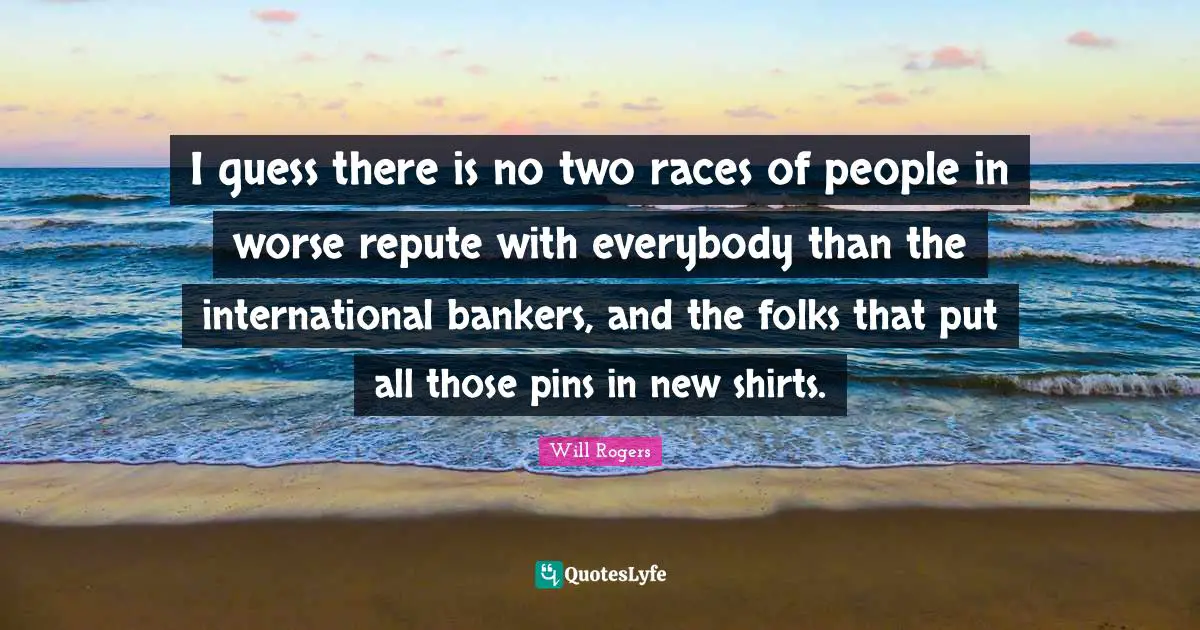 I guess there is no two races of people in worse repute with everybody than the international bankers, and the folks that put all those pins in new shirts.