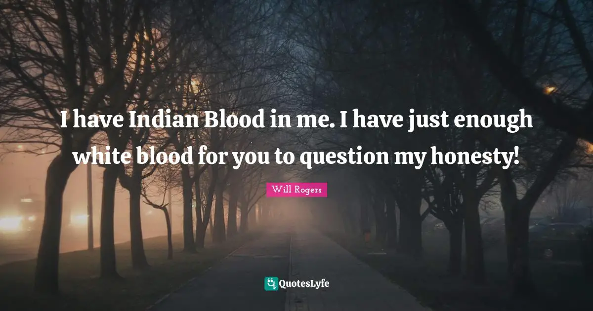 I have Indian Blood in me. I have just enough white blood for you to question my honesty!