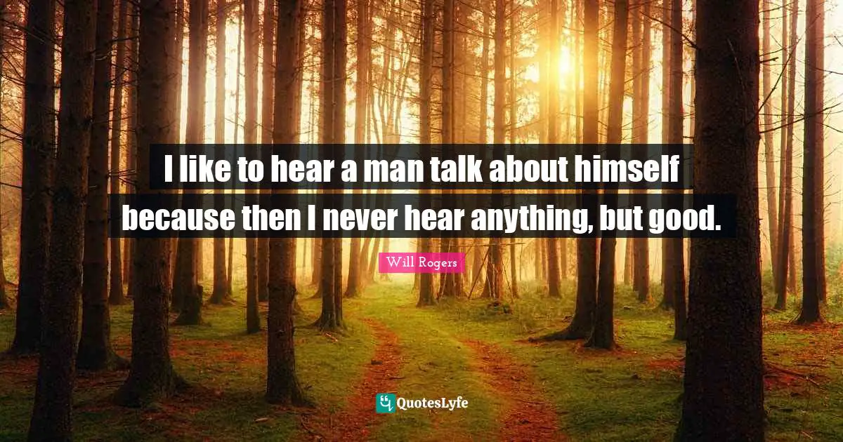 I like to hear a man talk about himself because then I never hear anything, but good.