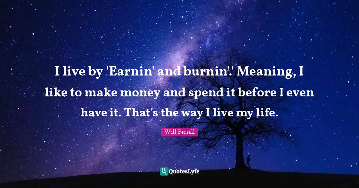 I live by 'Earnin' and burnin'.' Meaning, I like to make money and spend it before I even have it. That's the way I live my life.