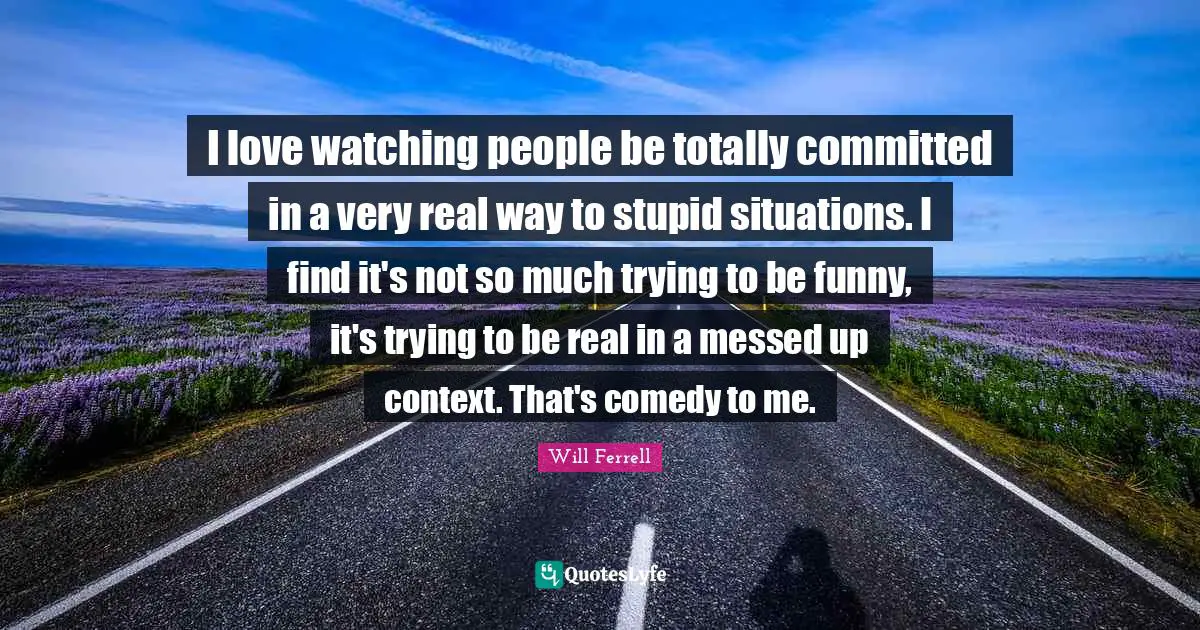 I love watching people be totally committed in a very real way to stupid situations. I find it's not so much trying to be funny, it's trying to be real in a messed up context. That's comedy to me.