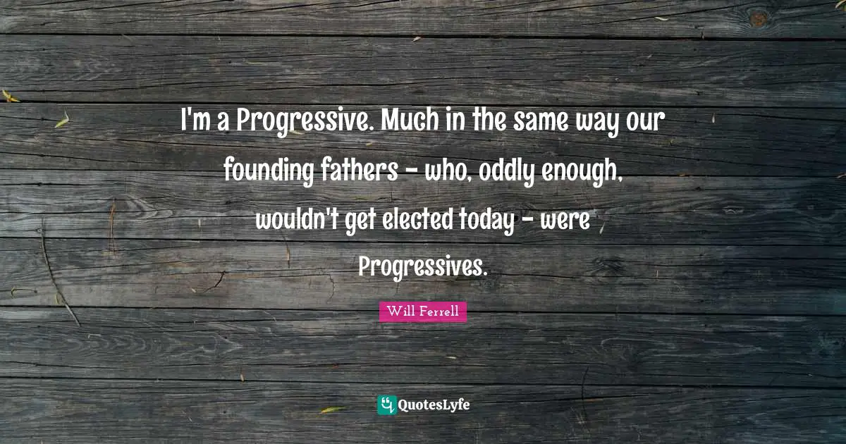 Founding Fathers Quotes: "I'm a Progressive. Much in the same way our founding fathers - who, oddly enough, wouldn't get elected today - were Progressives."