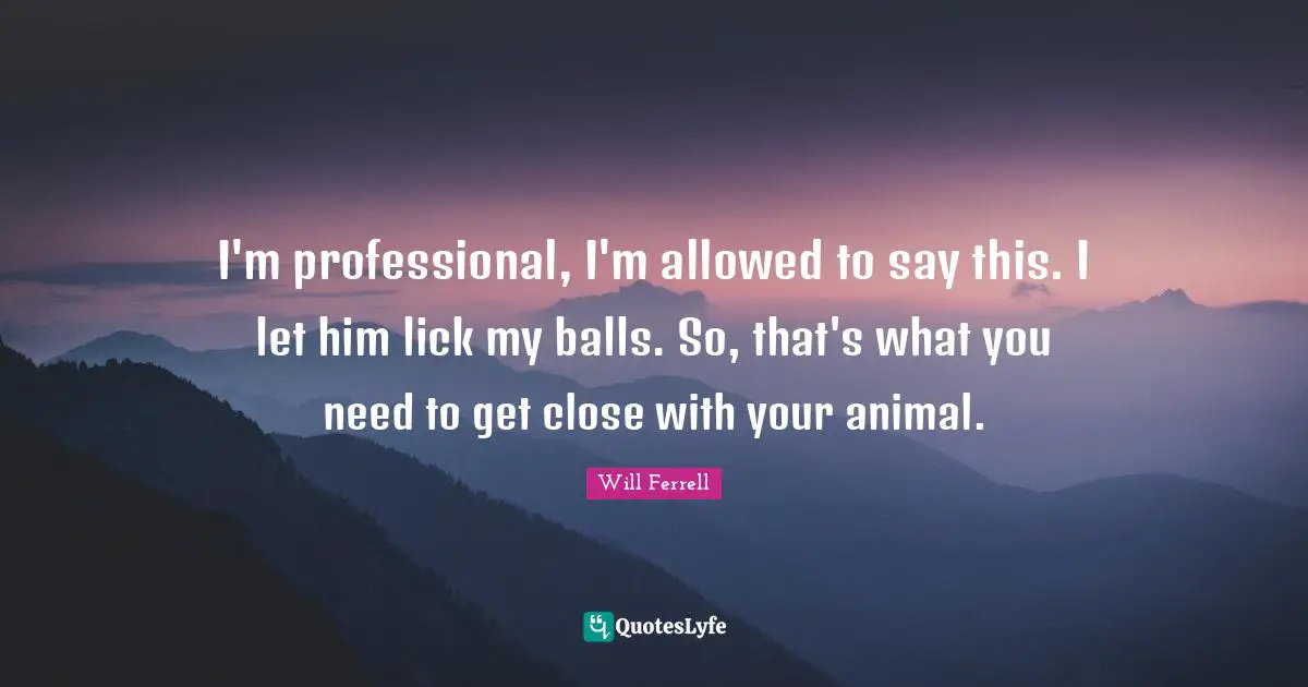I'm professional, I'm allowed to say this. I let him lick my balls. So, that's what you need to get close with your animal.