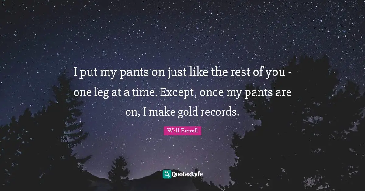 I put my pants on just like the rest of you - one leg at a time. Except, once my pants are on, I make gold records.