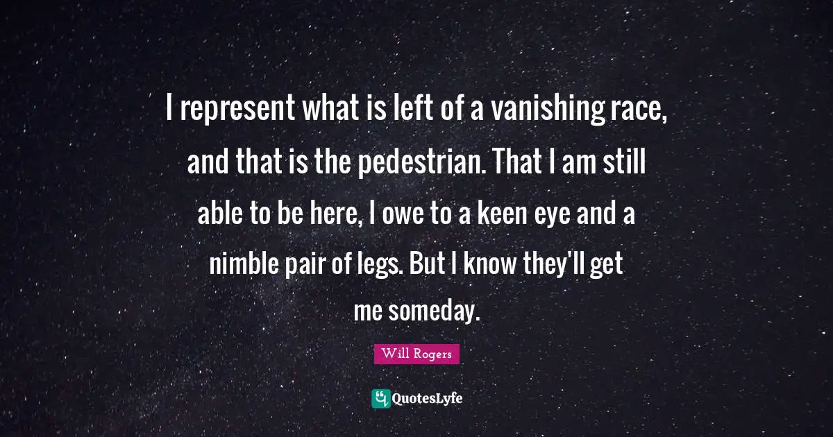 I represent what is left of a vanishing race, and that is the pedestrian. That I am still able to be here, I owe to a keen eye and a nimble pair of legs. But I know they'll get me someday.