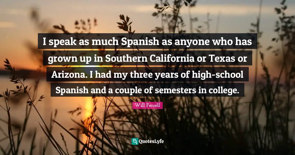 I speak as much Spanish as anyone who has grown up in Southern California or Texas or Arizona. I had my three years of high-school Spanish and a couple of semesters in college.