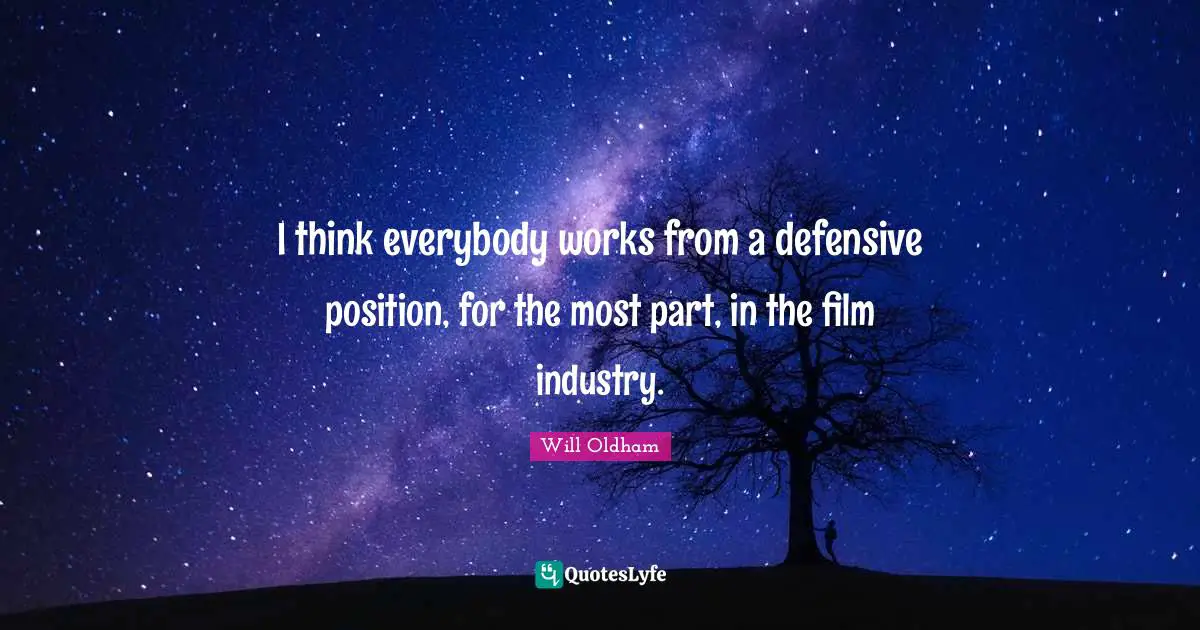 I think everybody works from a defensive position, for the most part, in the film industry.