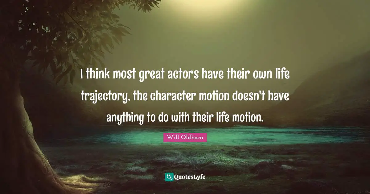 I think most great actors have their own life trajectory, the character motion doesn't have anything to do with their life motion.