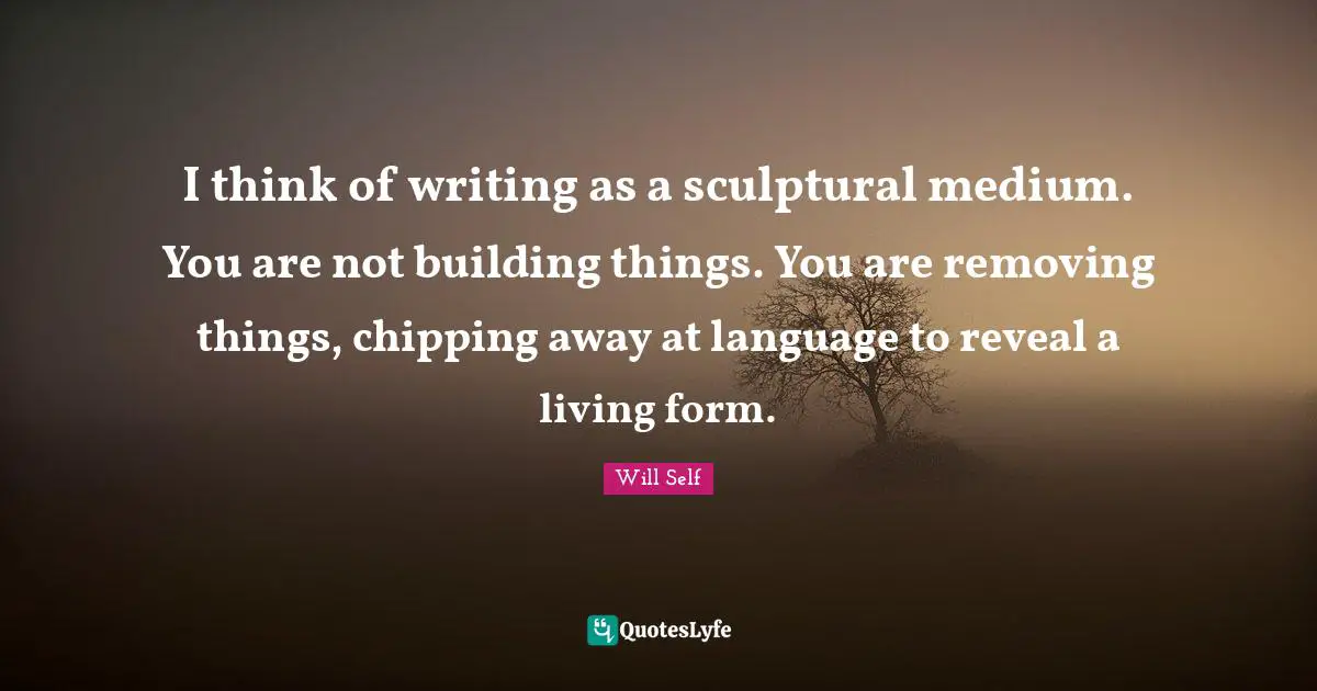 I think of writing as a sculptural medium. You are not building things. You are removing things, chipping away at language to reveal a living form.