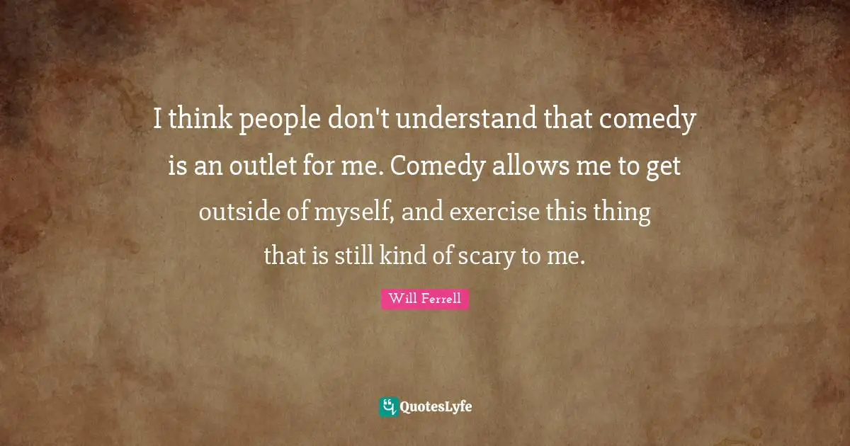 I think people don't understand that comedy is an outlet for me. Comedy allows me to get outside of myself, and exercise this thing that is still kind of scary to me.