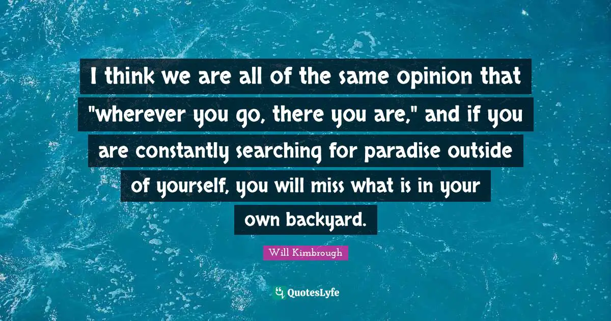 I think we are all of the same opinion that "wherever you go, there you are," and if you are constantly searching for paradise outside of yourself, you will miss what is in your own backyard.
