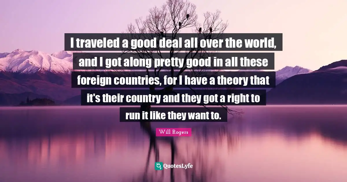 I traveled a good deal all over the world, and I got along pretty good in all these foreign countries, for I have a theory that it's their country and they got a right to run it like they want to.