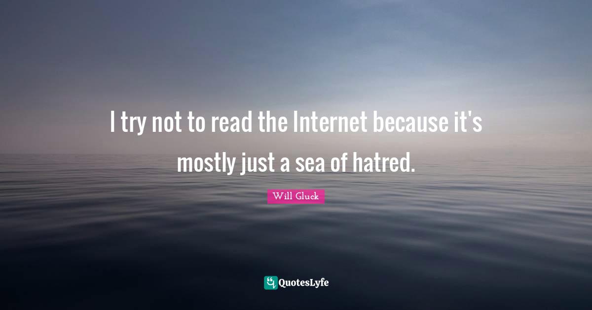 I try not to read the Internet because it's mostly just a sea of hatred.