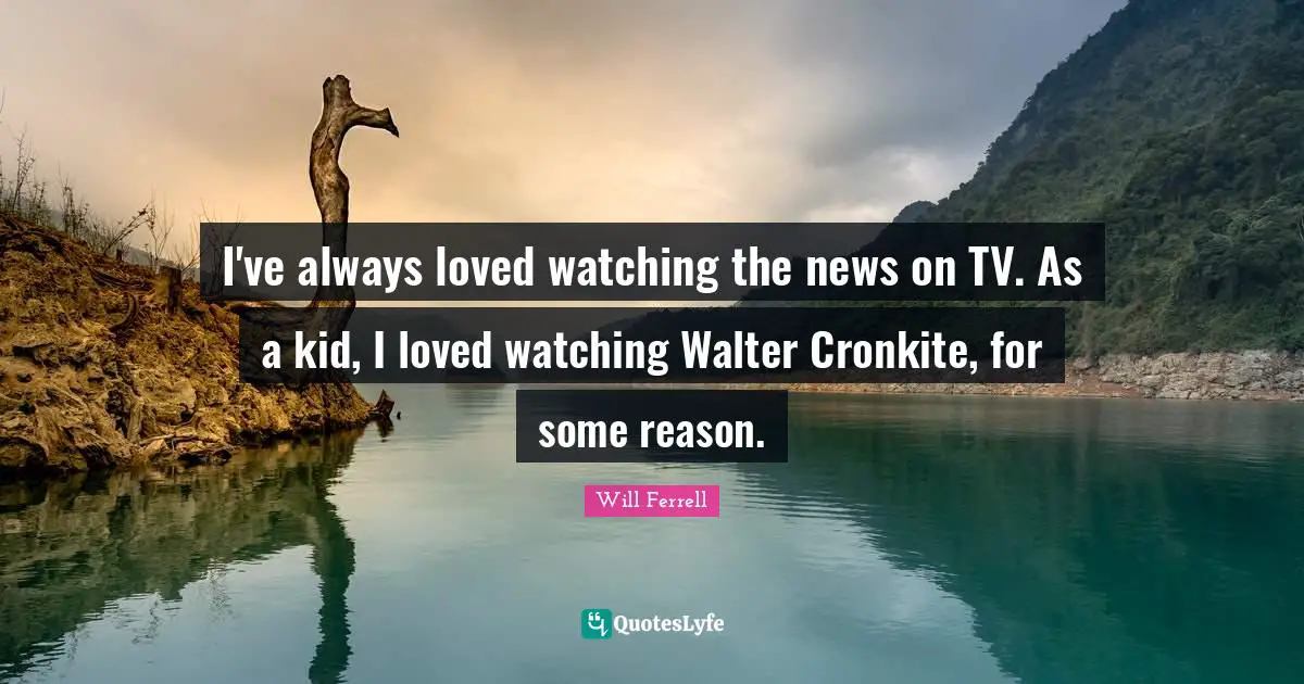 I've always loved watching the news on TV. As a kid, I loved watching Walter Cronkite, for some reason.
