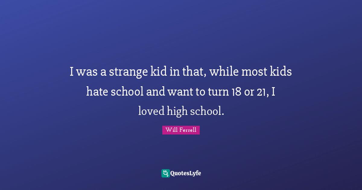 I was a strange kid in that, while most kids hate school and want to turn 18 or 21, I loved high school.