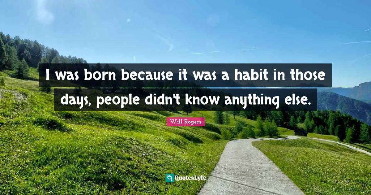 I was born because it was a habit in those days, people didn't know anything else.