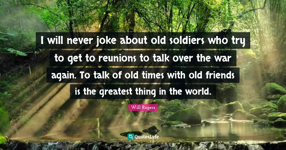 I will never joke about old soldiers who try to get to reunions to talk over the war again. To talk of old times with old friends is the greatest thing in the world.
