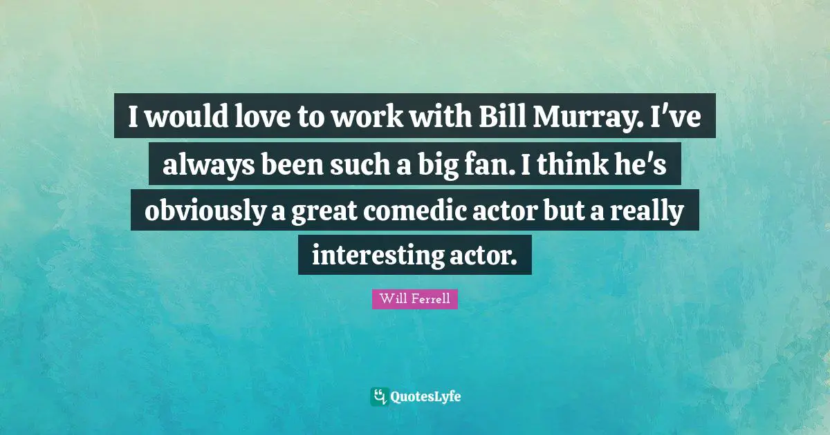 I would love to work with Bill Murray. I've always been such a big fan. I think he's obviously a great comedic actor but a really interesting actor.